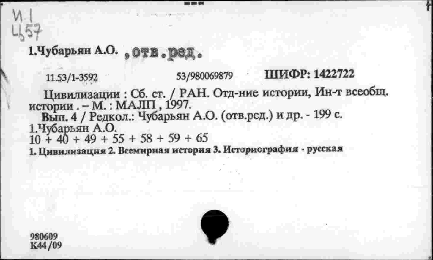 ﻿ед
1.Чубарьян А.О. #	,
11^3/1-3592	53/980069879 ШИФР: 1422722
Цивилизации : Сб. ст. / РАН. Отд-ние истории, Ин-т всеобщ.
истории . - М.: МАЛИ , 1997.
Вып. 4 / Редкол.: Чубарьян А.О. (отв.ред.) и др. -199 с.
Шубарьян А.О.
10 + 40 + 49 + 55 + 58 + 59 + 65
1. Цивилизация 2. Всемирная история 3. Историография - русская
980609
К44/09